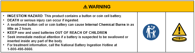 Reese's Law button cell and coin battery warning label. WARNING. INGESTION HAZARD: This product contains a button or coin cell battery. DEATH or serious injury can occur if ingested. A swallowed button cell or coin battery can cause Internal Chemical Burns in as little as 2 hours. KEEP new and used batteries OUT OF REACH OF CHILDREN. Seek immediate medical attention if a battery is suspected to be swallowed or inserted inside any part of the body. For treatment information, call the National Battery Ingestion Hotline at 1-800-498-8666. The label includes two symbols: a keep out of reach of children symbol and a warning triangle above a coin battery.